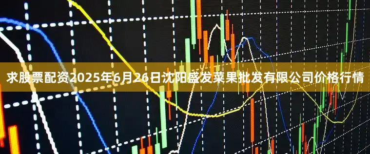 求股票配资2025年6月26日沈阳盛发菜果批发有限公司价格行情