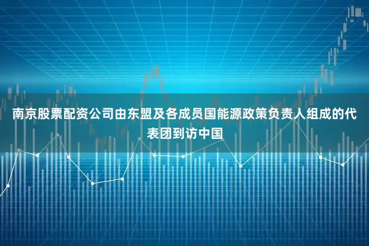 南京股票配资公司由东盟及各成员国能源政策负责人组成的代表团到访中国