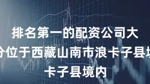 排名第一的配资公司大部分位于西藏山南市浪卡子县境内
