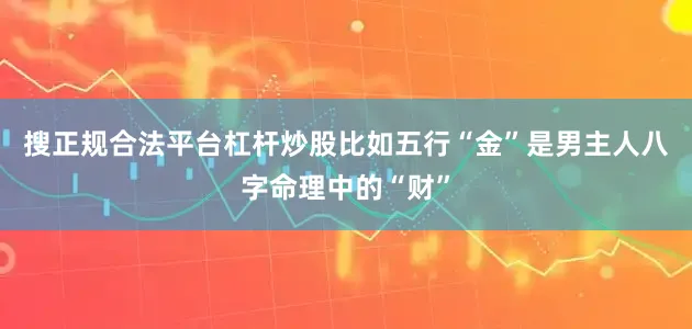 搜正规合法平台杠杆炒股比如五行“金”是男主人八字命理中的“财”