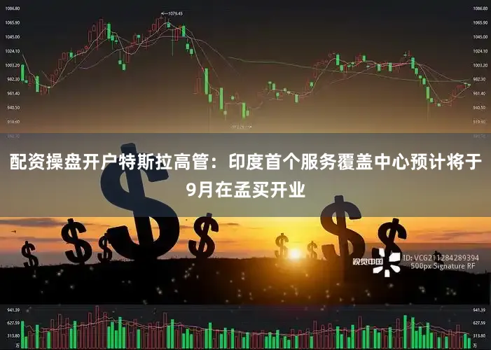 配资操盘开户特斯拉高管：印度首个服务覆盖中心预计将于9月在孟买开业