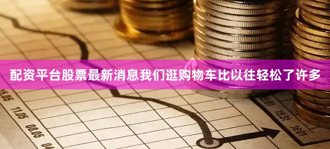 配资平台股票最新消息我们逛购物车比以往轻松了许多